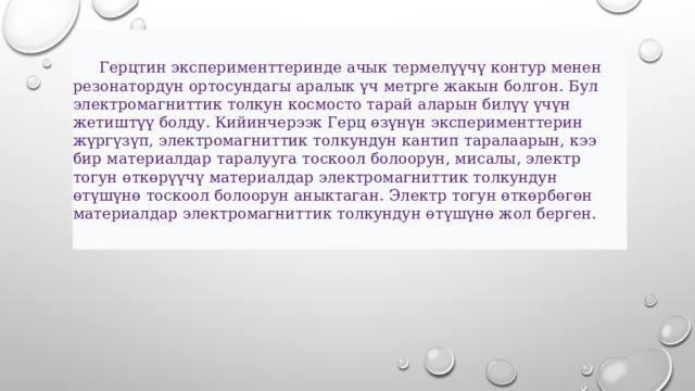  Герцтин эксперименттеринде ачык термелүүчү контур менен резонатордун ортосундагы аралык үч метрге жакын болгон. Бул электромагниттик толкун космосто тарай аларын билүү үчүн жетиштүү болду. Кийинчерээк Герц өзүнүн эксперименттерин жүргүзүп, электромагниттик толкундун кантип таралаарын, кээ бир материалдар таралууга тоскоол болоорун, мисалы, электр тогун өткөрүүчү материалдар электромагниттик толкундун өтүшүнө тоскоол болоорун аныктаган. Электр тогун өткөрбөгөн материалдар электромагниттик толкундун өтүшүнө жол берген.  