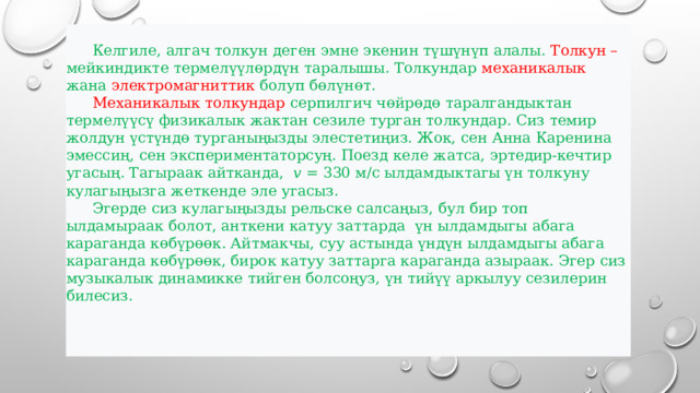  Келгиле, алгач толкун деген эмне экенин түшүнүп алалы. Толкун – мейкиндикте термелүүлөрдүн таралышы. Толкундар механикалык жана электромагниттик болуп бөлүнөт.   Механикалык толкундар серпилгич чөйрөдө таралгандыктан термелүүсү физикалык жактан сезиле турган толкундар. Сиз темир жолдун үстүндө турганыңызды элестетиңиз. Жок, сен Анна Каренина эмессиң, сен экспериментаторсуң. Поезд келе жатса, эртедир-кечтир угасың. Тагыраак айтканда, 𝑣 = 330 м/с ылдамдыктагы үн толкуну кулагыңызга жеткенде эле угасыз.  Эгерде сиз кулагыңызды рельске салсаңыз, бул бир топ ылдамыраак болот, анткени катуу заттарда үн ылдамдыгы абага караганда көбүрөөк. Айтмакчы, суу астында үндүн ылдамдыгы абага караганда көбүрөөк, бирок катуу заттарга караганда азыраак. Эгер сиз музыкалык динамикке тийген болсоңуз, үн тийүү аркылуу сезилерин билесиз. 