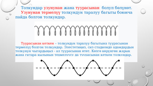  Толкундар узунунан жана туурасынан болуп бөлүнөт.  Узунунан термелүү толкундун таралуу багыты боюнча пайда болгон толкундар.   Туурасынан кеткен – толкундун таралуу багытына туурасынан термелүү болгон толкундар. Элестетиңиз, сиз стадиондо адамдардын толкунун чыгардыңыз - ал туурасынан өтөт. Көзгө көрүнгөн жарык жана гитара кылынын термелүүсү да туурасынан кеткен толкундар. 