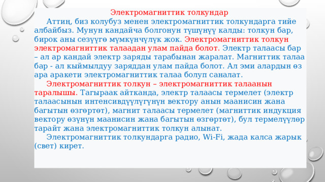 Электромагниттик толкундар  Аттиң, биз колубуз менен электромагниттик толкундарга тийе албайбыз. Мунун кандайча болгонун түшүнүү калды: толкун бар, бирок аны сезүүгө мүмкүнчүлүк жок. Электромагниттик толкун электромагниттик талаадан улам пайда болот. Электр талаасы бар – ал ар кандай электр заряды тарабынан жаралат. Магниттик талаа бар - ал кыймылдуу заряддан улам пайда болот. Ал эми алардын өз ара аракети электромагниттик талаа болуп саналат.  Электромагниттик толкун – электромагниттик талаанын таралышы. Тагыраак айтканда, электр талаасы термелет (электр талаасынын интенсивдүүлүгүнүн вектору анын маанисин жана багытын өзгөртөт), магнит талаасы термелет (магниттик индукция вектору өзүнүн маанисин жана багытын өзгөртөт), бул термелүүлөр тарайт жана электромагниттик толкун алынат.  Электромагниттик толкундарга радио, Wi-Fi, жада калса жарык (свет) кирет.  