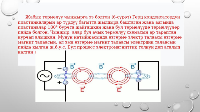  Жабык термелүү чынжырга ээ болгон (6-сүрөт) Герц конденсатордун пластинкаларын ар түрдүү багытта жылдыра баштаган жана аягында пластиналар 180° бурчта жайгашкан жана бул термелүүдө термелүүлөр пайда болгон. Чынжыр, алар бул ачык термелүү схемасын ар тараптан курчап алышкан. Мунун натыйжасында өзгөрмө электр талаасы өзгөрмө магнит талаасын, ал эми өзгөрмө магнит талаасы электрдик талаасын пайда кылган ж.б.у.с. Бул процесс электромагниттик толкун деп аталып калган (6-сүрөт).  