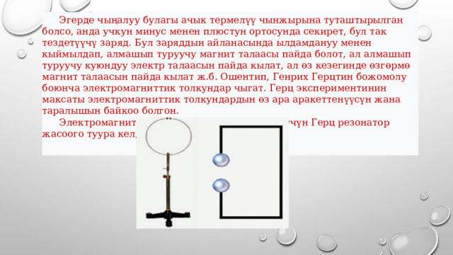  Эгерде чыңалуу булагы ачык термелүү чынжырына туташтырылган болсо, анда учкун минус менен плюстун ортосунда секирет, бул так тездетүүчү заряд. Бул заряддын айланасында ылдамдануу менен кыймылдап, алмашып туруучу магнит талаасы пайда болот, ал алмашып туруучу куюндуу электр талаасын пайда кылат, ал өз кезегинде өзгөрмө магнит талаасын пайда кылат ж.б. Ошентип, Генрих Герцтин божомолу боюнча электромагниттик толкундар чыгат. Герц экспериментинин максаты электромагниттик толкундардын өз ара аракеттенүүсүн жана таралышын байкоо болгон.   Электромагниттик толкундарды кабыл алуу үчүн Герц резонатор жасоого туура келди (7-сүрөт). 