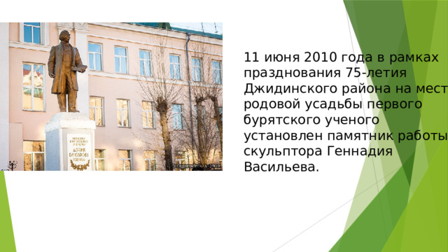 11 июня 2010 года в рамках празднования 75-летия Джидинского района на месте родовой усадьбы первого бурятского ученого установлен памятник работы скульптора Геннадия Васильева. 