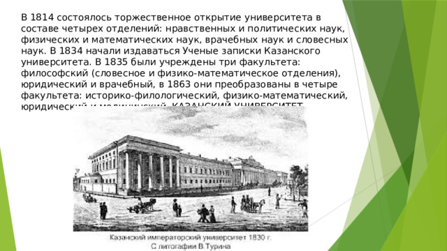 В 1814 состоялось торжественное открытие университета в составе четырех отделений: нравственных и политических наук, физических и математических наук, врачебных наук и словесных наук. В 1834 начали издаваться Ученые записки Казанского университета. В 1835 были учреждены три факультета: философский (словесное и физико-математическое отделения), юридический и врачебный, в 1863 они преобразованы в четыре факультета: историко-филологический, физико-математический, юридический и медицинский. КАЗАНСКИЙ УНИВЕРСИТЕТ 