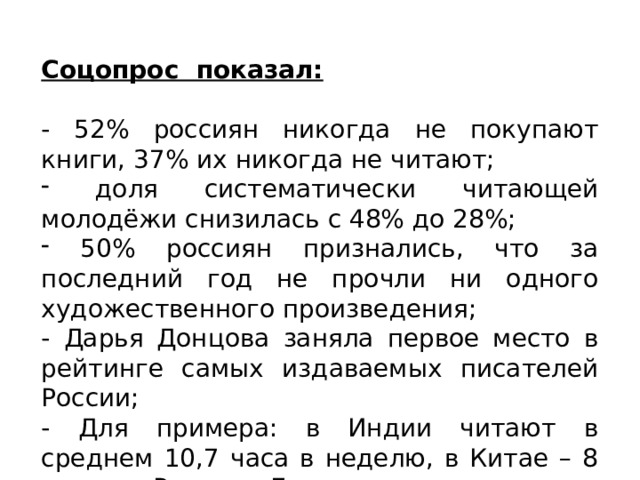 Соцопрос показал: - 52% россиян никогда не покупают книги, 37% их никогда не читают;  доля систематически читающей молодёжи снизилась с 48% до 28%;  50% россиян признались, что за последний год не прочли ни одного художественного произведения; - Дарья Донцова заняла первое место в рейтинге самых издаваемых писателей России; - Для примера: в Индии читают в среднем 10,7 часа в неделю, в Китае – 8 часов, в России – 7 часов. 