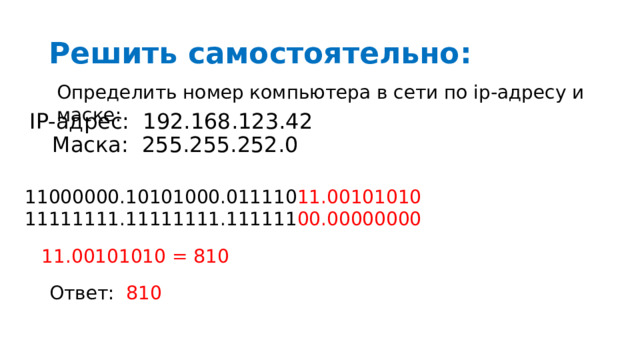 Решить самостоятельно: Определить номер компьютера в сети по ip-адресу и маске: IP-адрес: 192.168.123.42 Маска: 255.255.252.0 11000000.10101000.011110 11.00101010 11111111.11111111.111111 00.00000000 11.00101010 = 810 Ответ: 810 