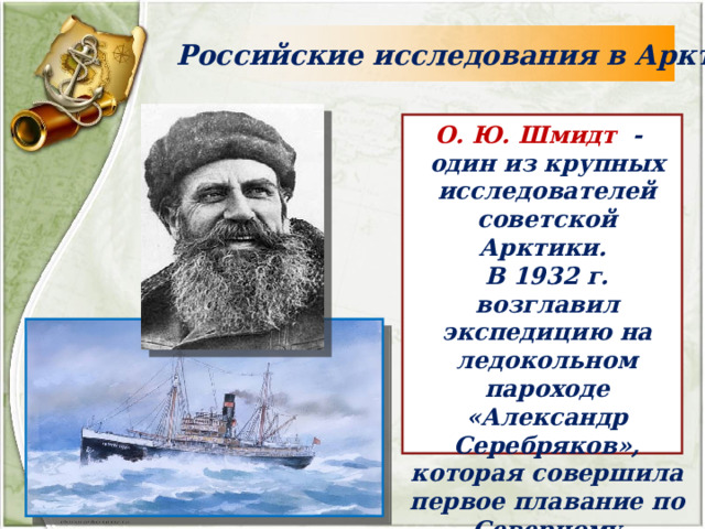 Российские исследования в Арктике О. Ю. Шмидт - один из крупных исследователей советской Арктики. В 1932 г. возглавил экспедицию на ледокольном пароходе «Александр Серебряков», которая совершила первое плавание по Северному морскому пути за 1 навигацию. 