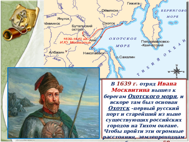 В 1639 г. отряд Ивана Москвитина вышел к берегам Охотского моря , и вскоре там был основан Охотск –первый русский порт и старейший из ныне существующих российских городов на Тихом океане. Чтобы пройти эти огромные расстояния, землепроходцам понадобилось всего 58  лет. 