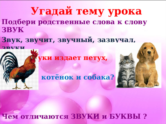 Угадай тему урока Подбери родственные слова к слову ЗВУК Звук, звучит, звучный, зазвучал, звуки Какие звуки издает петух,  котёнок и собака?    Чем отличаются ЗВУКИ и БУКВЫ ? 