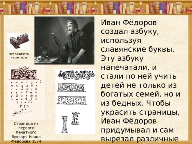 Иван Фёдоров создал азбуку, используя славянские буквы. Эту азбуку напечатали, и стали по ней учить детей не только из богатых семей, но и из бедных. Чтобы украсить страницы, Иван Фёдоров придумывал и сам вырезал различные заставки, концовки. Металлические литеры Страница из первого печатного букваря Ивана Фёдорова 1574 года 