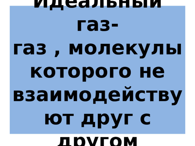 Идеальный газ-  газ , молекулы которого не взаимодействуют друг с другом 