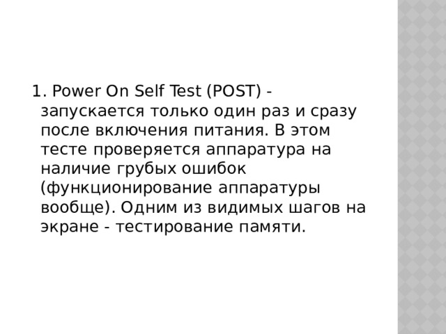  1. Power On Self Test (POST) - запускается только один раз и сразу после включения питания. В этом тесте проверяется аппаратура на наличие грубых ошибок (функционирование аппаратуры вообще). Одним из видимых шагов на экране - тестирование памяти. 