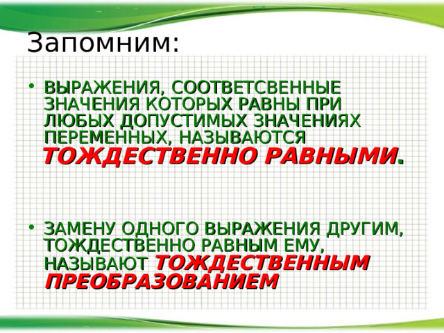 Запомним: ВЫРАЖЕНИЯ, СООТВЕТСВЕННЫЕ ЗНАЧЕНИЯ КОТОРЫХ РАВНЫ ПРИ ЛЮБЫХ ДОПУСТИМЫХ ЗНАЧЕНИЯХ ПЕРЕМЕННЫХ, НАЗЫВАЮТСЯ ТОЖДЕСТВЕННО РАВНЫМИ . ЗАМЕНУ ОДНОГО ВЫРАЖЕНИЯ ДРУГИМ, ТОЖДЕСТВЕННО РАВНЫМ ЕМУ, НАЗЫВАЮТ ТОЖДЕСТВЕННЫМ ПРЕОБРАЗОВАНИЕМ 