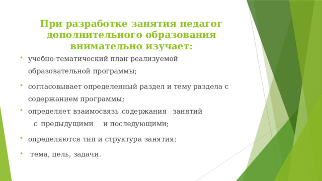 При разработке занятия педагог дополнительного образования внимательно изучает:   учебно-тематический план реализуемой образовательной  программы; согласовывает определенный раздел и тему раздела с содержанием программы; определяет  взаимосвязь  содержания  занятий  с  предыдущими  и последующими; определяются тип и структура  занятия;  тема, цель,  задачи. 