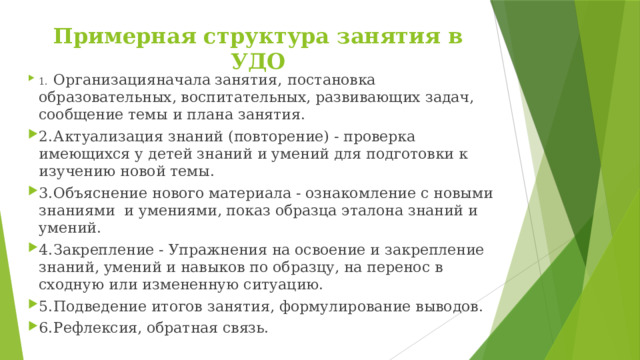 Примерная структура занятия в УДО 1.  Организация  начала  занятия,  постановка  образовательных, воспитательных, развивающих задач, сообщение темы и плана занятия. 2.  Актуализация знаний (повторение) - проверка имеющихся у детей знаний и умений для подготовки к изучению новой темы. 3.  Объяснение нового материала - ознакомление с новыми знаниями и умениями, показ образца эталона знаний и умений. 4.  Закрепление - Упражнения на освоение и закрепление знаний, умений и навыков по образцу, на перенос в сходную или измененную ситуацию. 5.  Подведение итогов занятия, формулирование выводов. 6.  Рефлексия, обратная связь. 