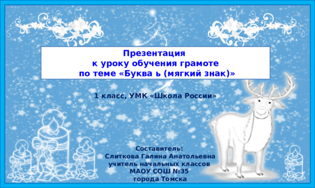 Презентация  к уроку обучения грамоте  по теме «Буква ь (мягкий знак) » 1 класс, УМК «Школа России» Цель деятельности учителя: создание  условий для знакомства с буквой «Ь», развития речи учащихся, формирования умения читать слова и предложения с изученной буквой, работать с текстом и расширить представления о многозначности слов.     Составитель:  Слиткова Галина Анатольевна  учитель начальных классов  МАОУ СОШ №35  города Томска