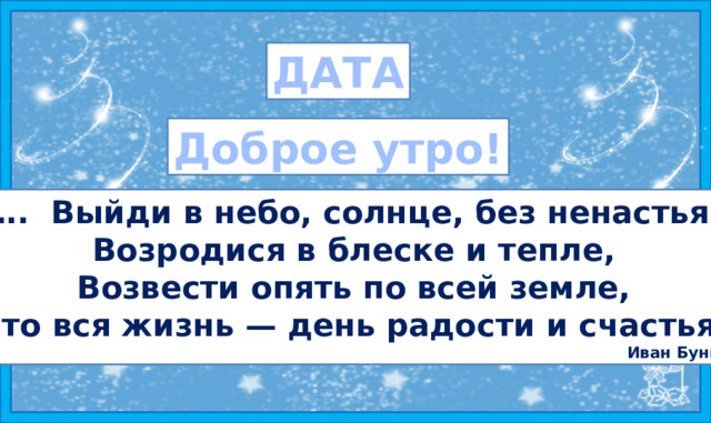 ДАТА Доброе утро! … . Выйди в небо, солнце, без ненастья, Возродися в блеске и тепле, Возвести опять по всей земле, Что вся жизнь — день радости и счастья! Иван Бунин