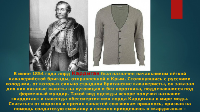 В июне 1854 года лорд Кардиган был назначен начальником лёгкой кавалерийской бригады, отправленной в Крым. Столкнувшись с русскими холодами, от которых сильно страдали британские кавалеристы, он заказал для них вязаные жакеты на пуговицах и без воротника, поддевавшиеся под форменный мундир. Такой вид одежды вскоре получил название «кардиган» и навсегда обессмертил имя лорда Кардигана в мире моды. Спасаться от морозов и прочих напастей союзникам пришлось, призвав на помощь солдатскую смекалку и спешно приодеваясь в «кардиганы» - неуставные кофты, за счет широкого выреза удобно скрывающиеся под мундиром. 