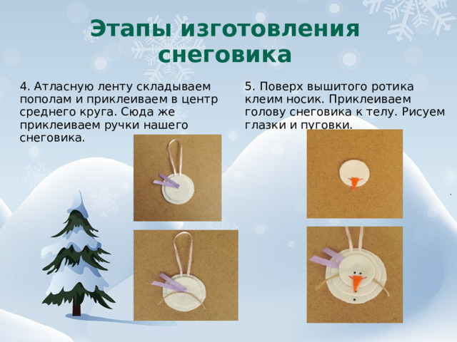 Этапы изготовления снеговика 4. Атласную ленту складываем пополам и приклеиваем в центр среднего круга. Сюда же приклеиваем ручки нашего снеговика. 5. Поверх вышитого ротика клеим носик. Приклеиваем голову снеговика к телу. Рисуем глазки и пуговки. 