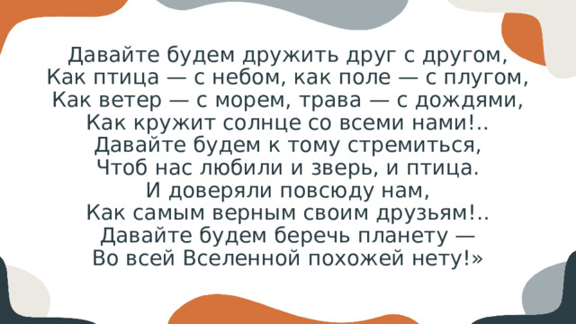 Давайте будем дружить друг с другом,  Как птица — с небом, как поле — с плугом,  Как ветер — с морем, трава — с дождями,  Как кружит солнце со всеми нами!..  Давайте будем к тому стремиться,  Чтоб нас любили и зверь, и птица.  И доверяли повсюду нам,  Как самым верным своим друзьям!..  Давайте будем беречь планету —  Во всей Вселенной похожей нету!»