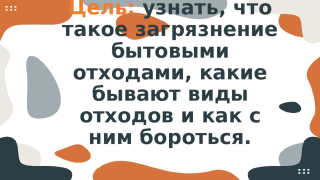 Цель: узнать, что такое загрязнение бытовыми отходами, какие бывают виды отходов и как с ним бороться.