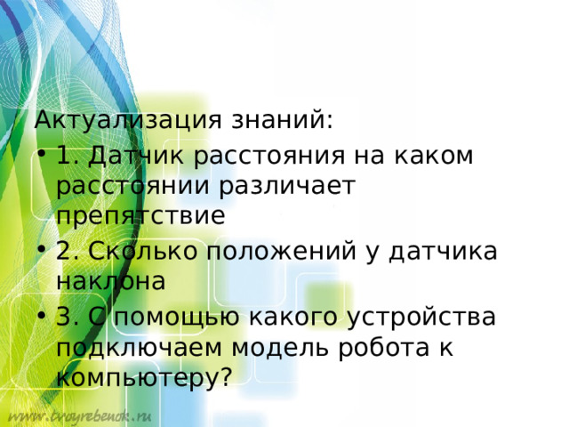 Актуализация знаний: 1. Датчик расстояния на каком расстоянии различает препятствие 2. Сколько положений у датчика наклона 3. С помощью какого устройства подключаем модель робота к компьютеру? 