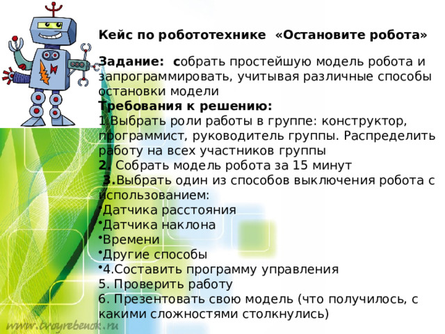 Кейс по робототехнике «Остановите робота»  Задание: с обрать простейшую модель робота и запрограммировать, учитывая различные способы остановки модели Требования к решению: 1.Выбрать роли работы в группе: конструктор, программист, руководитель группы. Распределить работу на всех участников группы 2. Собрать модель робота за 15 минут  3. Выбрать один из способов выключения робота с использованием: Датчика расстояния Датчика наклона Времени Другие способы 4.Составить программу управления 5. Проверить работу 6. Презентовать свою модель (что получилось, с какими сложностями столкнулись) 