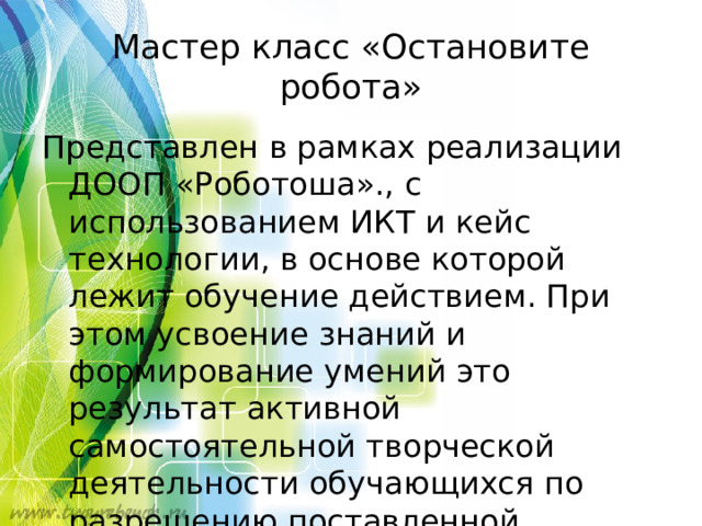 Мастер класс «Остановите робота» Представлен в рамках реализации ДООП «Роботоша»., с использованием ИКТ и кейс технологии, в основе которой лежит обучение действием. При этом усвоение знаний и формирование умений это результат активной самостоятельной творческой деятельности обучающихся по разрешению поставленной проблемы .  