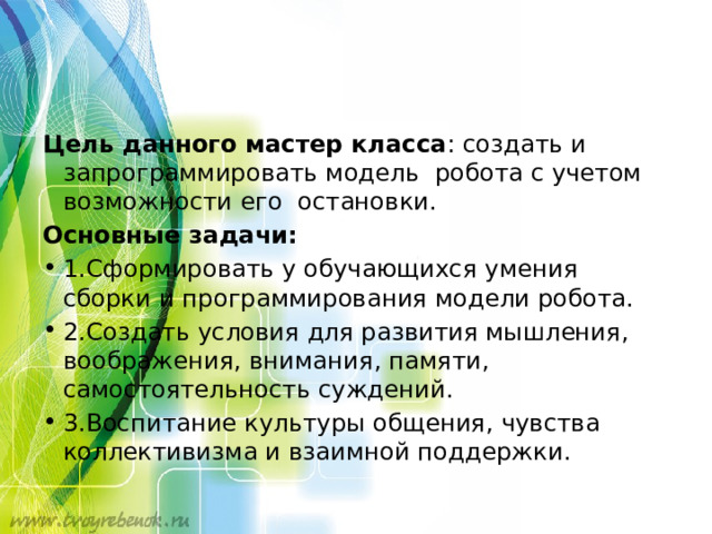 Цель данного мастер класса : создать и запрограммировать модель робота с учетом возможности его остановки. Основные задачи: 1.Сформировать у обучающихся умения сборки и программирования модели робота. 2.Создать условия для развития мышления, воображения, внимания, памяти, самостоятельность суждений. 3.Воспитание культуры общения, чувства коллективизма и взаимной поддержки. 