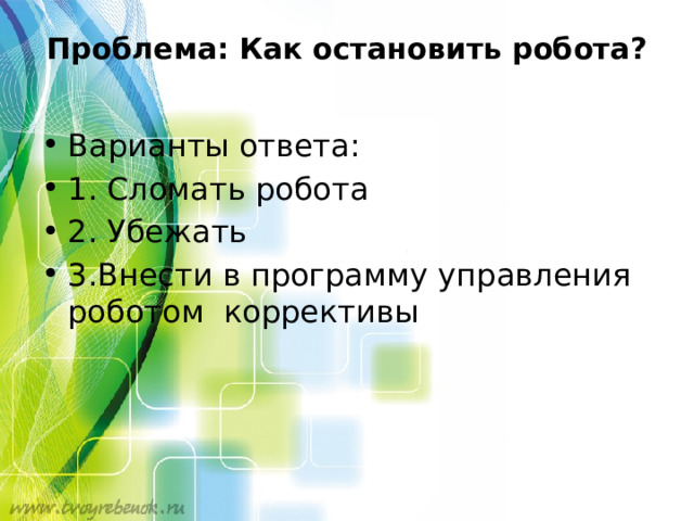 Проблема: Как остановить робота?   Варианты ответа: 1. Сломать робота 2. Убежать 3.Внести в программу управления роботом коррективы 