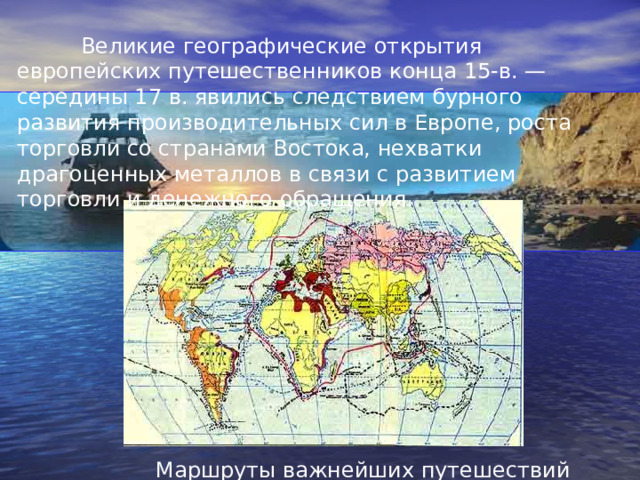  Великие географические открытия европейских путешественников конца 15-в. — середины 17 в. явились следствием бурного развития производительных сил в Европе, роста торговли со странами Востока, нехватки драгоценных металлов в связи с развитием торговли и денежного обращения. Маршруты важнейших путешествий 