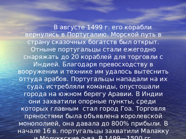  В августе 1499 г. его корабли вернулись в Португалию. Морской путь в страну сказочных богатств был открыт. Отныне португальцы стали ежегодно снаряжать до 20 кораблей для торговли с Индией. Благодаря превосходству в вооружении и технике им удалось вытеснить оттуда арабов. Португальцы нападали на их суда, истребляли команды, опустошали города на южном берегу Аравии. В Индии они захватили опорные пункты, среди которых главным стал город Гоа. Торговля пряностями была объявлена королевской монополией, она давала до 800% прибыли. В начале 16 в. португальцы захватили Малакку и Молуккские о-ва. В 1499—1500 гг. испанцами и в 1500—1502 гг. португальцами было открыто побережье Бразилии. 