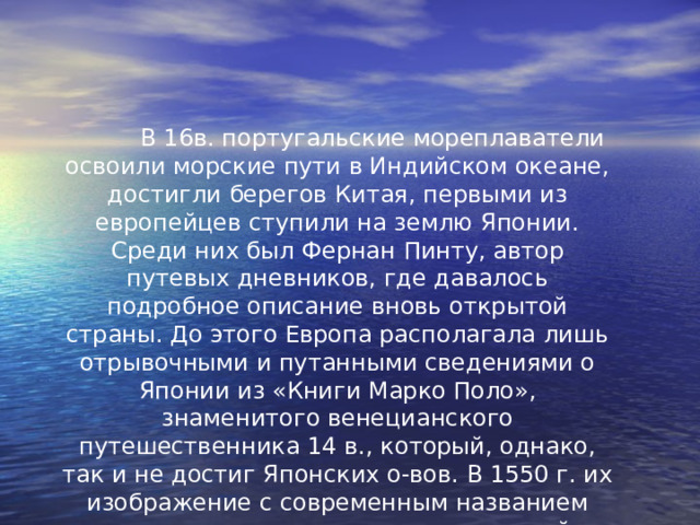  В 16в. португальские мореплаватели освоили морские пути в Индийском океане, достигли берегов Китая, первыми из европейцев ступили на землю Японии. Среди них был Фернан Пинту, автор путевых дневников, где давалось подробное описание вновь открытой страны. До этого Европа располагала лишь отрывочными и путанными сведениями о Японии из «Книги Марко Поло», знаменитого венецианского путешественника 14 в., который, однако, так и не достиг Японских о-вов. В 1550 г. их изображение с современным названием впервые появилось на португальской навигационной карте. 