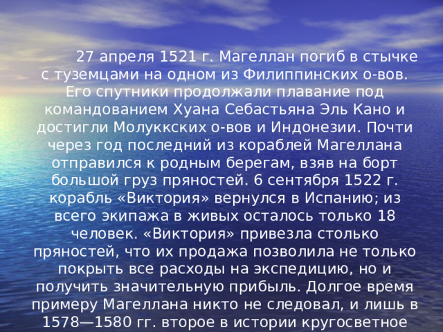  27 апреля 1521 г. Магеллан погиб в стычке с туземцами на одном из Филиппинских о-вов. Его спутники продолжали плавание под командованием Хуана Себастьяна Эль Кано и достигли Молуккских о-вов и Индонезии. Почти через год последний из кораблей Магеллана отправился к родным берегам, взяв на борт большой груз пряностей. 6 сентября 1522 г. корабль «Виктория» вернулся  в Испанию; из всего экипажа в живых осталось только 18 человек. «Виктория» привезла столько пряностей, что их продажа позволила не только покрыть все расходы на экспедицию, но и получить значительную прибыль. Долгое время примеру Магеллана никто не следовал, и лишь в 1578—1580 гг. второе в истории кругосветное путешествие совершил английский пират Фрэнсис Дрейк, ограбивший по пути испанские колонии на Тихоокеанском побережье Америки. 