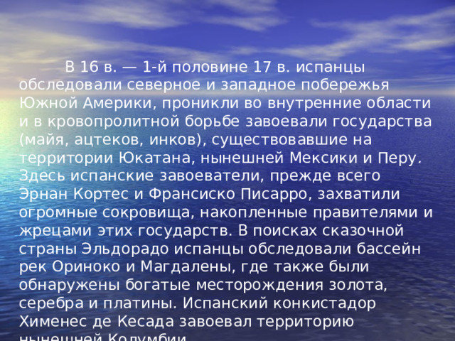  В 16 в. — 1-й половине 17 в. испанцы обследовали северное и западное побережья Южной Америки, проникли во внутренние области и в кровопролитной борьбе завоевали государства (майя, ацтеков, инков), существовавшие на территории Юкатана, нынешней Мексики и Перу . Здесь испанские завоеватели, прежде всего Эрнан Кортес и Франсиско Писарро, захватили огромные сокровища, накопленные правителями и жрецами этих государств. В поисках сказочной страны Эльдорадо испанцы обследовали бассейн рек Ориноко и Магдалены, где также были обнаружены богатые месторождения золота, серебра и платины. Испанский конкистадор Хименес де Кесада завоевал территорию нынешней Колумбии. 