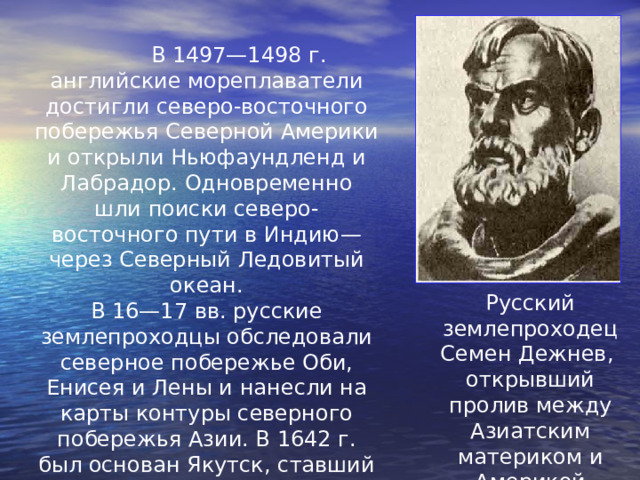  В 1497—1498 г. английские мореплаватели достигли северо-восточного побережья Северной Америки и открыли Ньюфаундленд и Лабрадор. Одновременно шли поиски северо-восточного пути в Индию— через Северный Ледовитый океан. В 16—17 вв. русские землепроходцы обследовали северное побережье Оби, Енисея и Лены и нанесли на карты контуры северного побережья Азии. В 1642 г. был основан Якутск, ставший базой экспедиций к Северному Ледовитому океану. Русский землепроходец Семен Дежнев, открывший пролив между Азиатским  материком и Америкой 