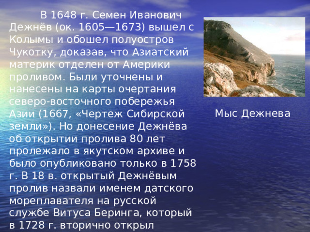  В 1648 г. Семен Иванович Дежнёв (ок. 1605—1673) вышел с Колымы и обошел полуостров Чукотку, доказав, что Азиатский материк отделен от Америки проливом. Были уточнены и нанесены на карты очерта ния северо-восточного побережья Азии (1667, «Чертеж Сибирской земли»). Но донесение Дежнёва об открытии пролива 80 лет пролежало в якутском архиве и было опубликовано только в 1758 г. В 18 в. открытый Дежнёвым пролив назвали именем датского мореплавателя на русской службе Витуса Беринга, который в 1728 г. вторично открыл пролив. В 1898 г. в память о Дежнёве его именем был назван мыс северо-восточной оконечности Азии. Мыс Дежнева 