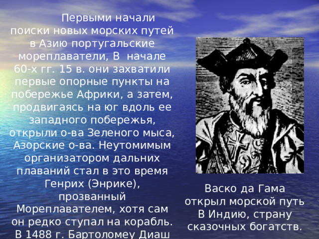  Первыми начали поиски новых морских путей в Азию португальские мореплаватели, В  начале 60-х гг. 15 в. они захватили первые опорные пункты на побережье Африки, а затем, продвигаясь на юг вдоль ее западного побережья, открыли о-ва Зеленого мыса, Азорские о-ва. Неутомимым организатором дальних плаваний стал в это время Генрих (Энрике), прозванный Мореплавателем, хотя сам он редко ступал на корабль. В 1488 г. Бартоломеу Диаш достиг мыса Доброй Надежды на юге Африки, Васко да Гама открыл морской путь В Индию, страну сказочных богатств. 