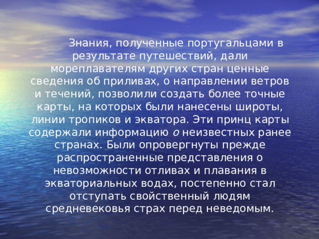  Знания, полученные португальцами в результате путешествий, дали мореплавателям других стран ценные сведения об приливах, о направлении ветров и течений, позволили создать более точные карты, на которых были нанесены широты, линии тропиков и экватора. Эти принц карты содержали информацию о неизвестных ранее странах. Были опровергнуты прежде распространенные представления о невозможности отливах и плавания в экваториальных водах, постепенно стал отступать свойственный людям средневековья страх перед неведомым. 