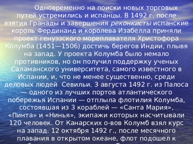  Одновременно на поиски новых торговых путей устремились и испанцы. В 1492 г. после взятия Гранады и завершения реконкисты испанские король Фердинанд и королева Изабелла приняли проект генуэзского мореплавателя Христофора Колумба (1451—1506) достичь берегов Индии, плывя на запад. У проекта Колумба было немало противников, но он получил поддержку ученых Саламанского университета, самого известного в Испании, и, что не менее существенно, среди деловых людей Севильи. 3 августа 1492 г. из Палоса — одного из лучших портов атлантического побережья Испании — отплыла флотилия Колумба, состоявшая из 3 кораблей — «Санта Мария», «Пинта» и «Нинья», экипажи которых насчитывали 120 человек. От Канарских о-вов Колумб взял курс на запад. 12 октября 1492 г., после месячного плавания в открытом океане, флот подошел к небольшому о-ву из группы Багамских о-вов, названому затем Сан-Сальвадор. Хотя вновь открытые земли были мало похожи на сказочно богатые о-ва Индии и Китая, Колумб до конца дней был убежден, что открыл о-ва у восточного побережья Азии. 