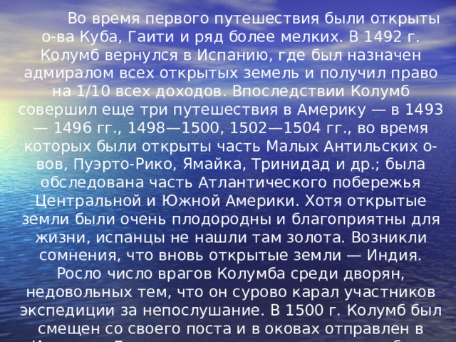  Во время первого путешествия были открыты о-ва Куба, Гаити и ряд более мелких. В 1492 г. Колумб вернулся в Испанию, где был назначен адмиралом всех открытых земель и получил право на 1/10 всех доходов. Впоследствии Колумб совершил еще три путешествия в Америку — в 1493— 1496 гг., 1498—1500, 1502—1504 гг., во время которых были открыты часть Малых Антильских о-вов, Пуэрто-Рико, Ямайка, Тринидад и др.; была обследована часть Атлантического побережья Центральной и Южной Америки. Хотя открытые земли были очень плодородны и благоприятны для жизни, испанцы не нашли там золота. Возникли сомнения, что вновь открытые земли — Индия. Росло число врагов Колумба среди дворян, недовольных тем, что он сурово карал участников экспедиции за непослушание. В 1500 г. Колумб был смещен со своего поста и в оковах отправлен в Испанию. Ему удалось восстановить свое доброе имя и совершить еще одно путешествие в Америку. Однако после возвращения из последнего путешествия он был лишен всех доходов и привилегий и умер в бедности. 