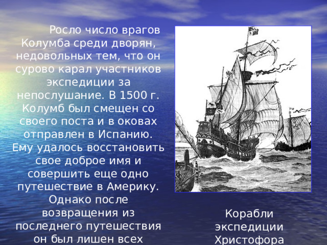  Росло число врагов Колумба среди дворян, недовольных тем, что он сурово карал участников экспедиции за непослушание. В 1500 г. Колумб был смещен со своего поста и в оковах отправлен в Испанию. Ему удалось восстановить свое доброе имя и совершить еще одно путешествие в Америку. Однако после возвращения из последнего путешествия он был лишен всех доходов и привилегий и умер в бедности. Корабли экспедиции  Христофора Колумба 