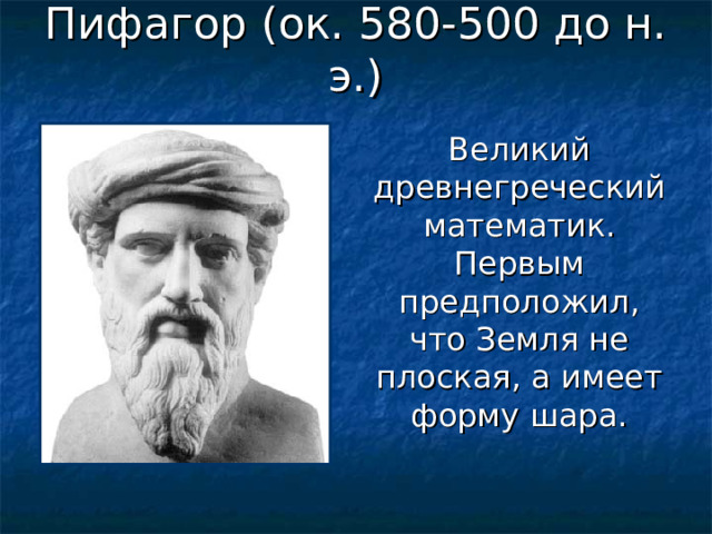 Пифагор (ок. 580-500 до н. э.) Великий древнегреческий математик. Первым предположил, что Земля не плоская, а имеет форму шара. 