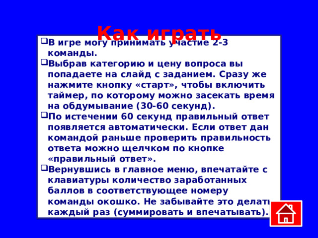 Как играть В игре могу принимать участие 2-3 команды. Выбрав категорию и цену вопроса вы попадаете на слайд с заданием. Сразу же нажмите кнопку «старт», чтобы включить таймер, по которому можно засекать время на обдумывание (30-60 секунд). По истечении 60 секунд правильный ответ появляется автоматически. Если ответ дан командой раньше проверить правильность ответа можно щелчком по кнопке «правильный ответ». Вернувшись в главное меню, впечатайте с клавиатуры количество заработанных баллов в соответствующее номеру команды окошко. Не забывайте это делать каждый раз (суммировать и впечатывать). 