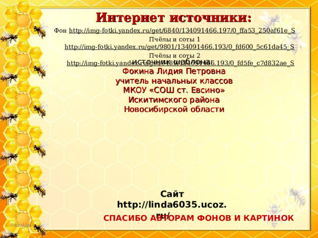 Интернет источники: Фон http://img-fotki.yandex.ru/get/6840/134091466.197/0_ffa53_250af61e_S Пчёлы и соты 1 http://img-fotki.yandex.ru/get/9801/134091466.193/0_fd600_5c61da45_S  Пчёлы и соты 2 http://img-fotki.yandex.ru/get/9489/134091466.193/0_fd5fe_c7d832ae_S источник шаблона: Фокина Лидия Петровна учитель начальных классов МКОУ «СОШ ст. Евсино» Искитимского района Новосибирской области Сайт http://linda6035.ucoz.ru/   СПАСИБО АВТОРАМ ФОНОВ И КАРТИНОК 