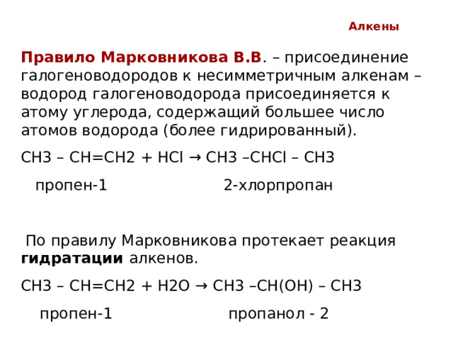 Алкены Правило Марковникова В.В . – присоединение галогеноводородов к несимметричным алкенам – водород галогеноводорода присоединяется к атому углерода, содержащий большее число атомов водорода (более гидрированный). СН3 – СН=СН2 + НС l → CH3 –CHCl – CH3  пропен-1 2-хлорпропан   По правилу Марковникова протекает реакция гидратации алкенов. СН3 – СН=СН2 + Н2О → CH3 –CH (ОН) – CH3  пропен-1 пропанол - 2 