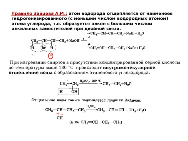 Правило Зайцева А.М.:  атом водорода отщепляется от наименеее гидрогенизированного (с меньшим числом водородных атомом) атома углерода, т.е. образуется алкен с большим числом алкильных заместителей при двойной связи.  При нагревании спиртов в присутствии концентрированной серной кислоты до температуры выше 180 ° С происходит внутримолекулярное отщепление воды с образованием этиленового углеводорода : 