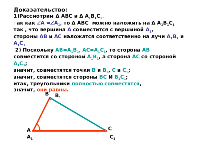  Доказательство:  1)Рассмотрим Δ АВС и Δ А 1 В 1 С 1 ,   т ак как  А =  А 1 , то Δ АВС  можно наложить на Δ А 1 В 1 С 1 так , что вершина А совместится с вершиной А 1 ,  стороны АВ и АС наложатся соответственно на лучи А 1 В 1  и А 1 С 1   2) Поскольку АВ=А 1 В 1 , АС=А 1 С 1 , то сторона АВ совместится со стороной А 1 В 1 , а сторона АС со стороной А 1 С 1 ;  значит, совместятся точки В и В 1 , С и С 1 ;  значит, совместятся стороны ВС И В 1 С 1 ;  итак, треугольники полностью совместятся ,  значит, они равны . В В 1 С А С 1 А 1 