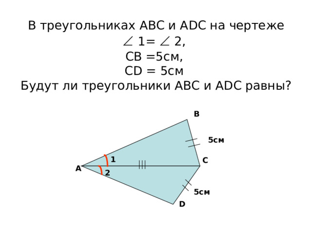 В треугольниках АВС и А D С на чертеже    1=  2,  СВ =5см,  С D = 5см  Будут ли треугольники АВС и А D С равны? В 5см 1 С А 2 5см D 