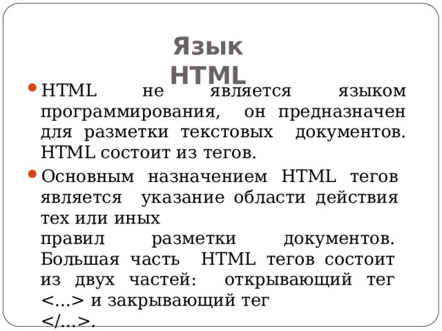 Язык  HTML HTML не является языком программирования, он предназначен для разметки текстовых документов. HTML состоит из  тегов. Основным назначением HTML тегов является указание области действия тех или  иных правил разметки документов. Большая часть HTML тегов состоит из двух частей: открывающий тег  и закрывающий  тег . 